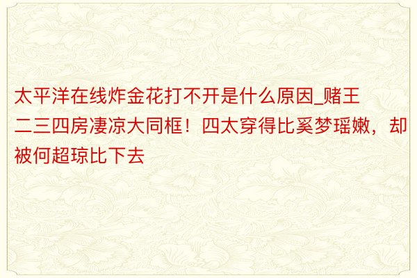 太平洋在线炸金花打不开是什么原因_赌王二三四房凄凉大同框！四太穿得比奚梦瑶嫩，却被何超琼比下去