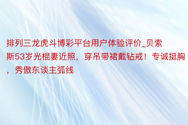 排列三龙虎斗博彩平台用户体验评价_贝索斯53岁光棍妻近照，穿吊带裙戴钻戒！专诚挺胸，秀傲东谈主弧线