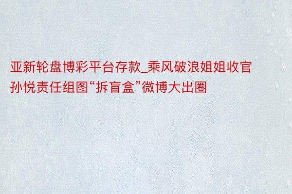 亚新轮盘博彩平台存款_乘风破浪姐姐收官 孙悦责任组图“拆盲盒”微博大出圈