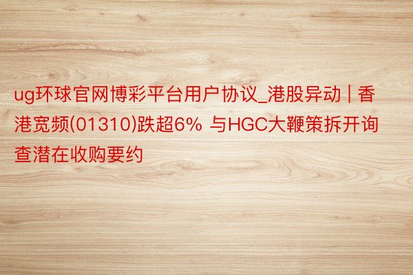 ug环球官网博彩平台用户协议_港股异动 | 香港宽频(01310)跌超6% 与HGC大鞭策拆开询查潜在收购要约