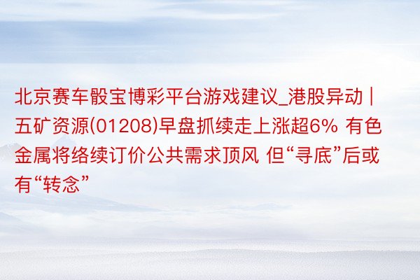 北京赛车骰宝博彩平台游戏建议_港股异动 | 五矿资源(01208)早盘抓续走上涨超6% 有色金属将络续订价公共需求顶风 但“寻底”后或有“转念”