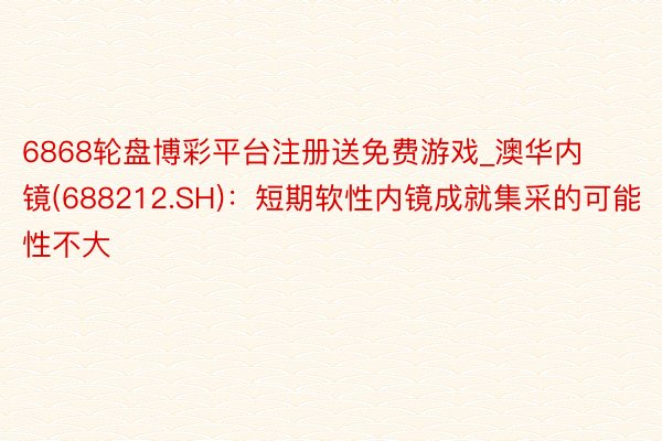 6868轮盘博彩平台注册送免费游戏_澳华内镜(688212.SH)：短期软性内镜成就集采的可能性不大
