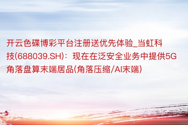 开云色碟博彩平台注册送优先体验_当虹科技(688039.SH)：现在在泛安全业务中提供5G角落盘算末端居品(角落压缩/AI末端)