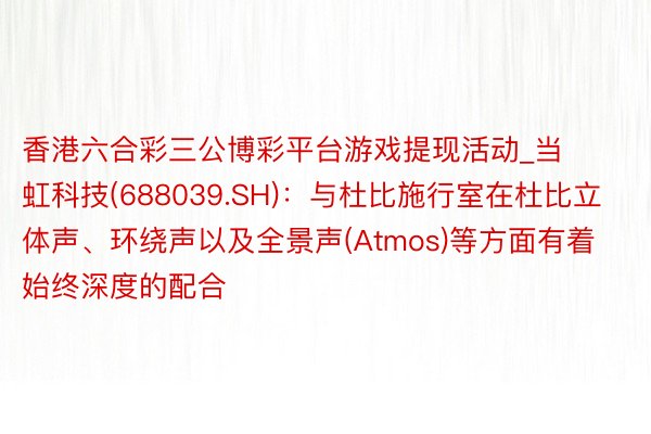 香港六合彩三公博彩平台游戏提现活动_当虹科技(688039.SH)：与杜比施行室在杜比立体声、环绕声以及全景声(Atmos)等方面有着始终深度的配合